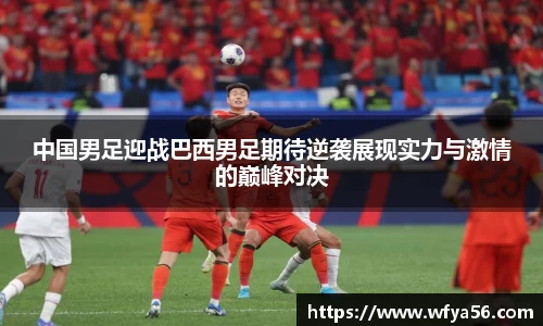 中国男足迎战巴西男足期待逆袭展现实力与激情的巅峰对决